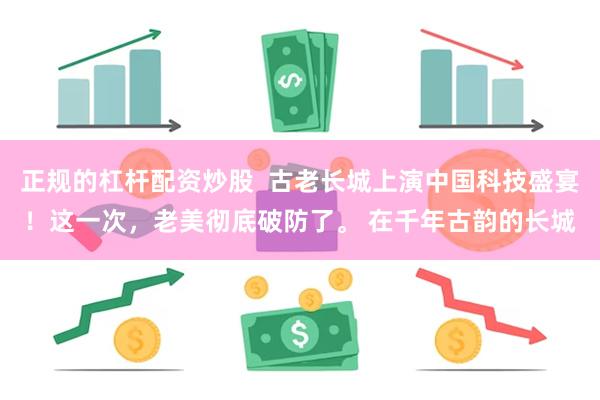 正规的杠杆配资炒股  古老长城上演中国科技盛宴！这一次，老美彻底破防了。 在千年古韵的长城