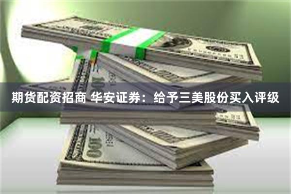 期货配资招商 华安证券：给予三美股份买入评级