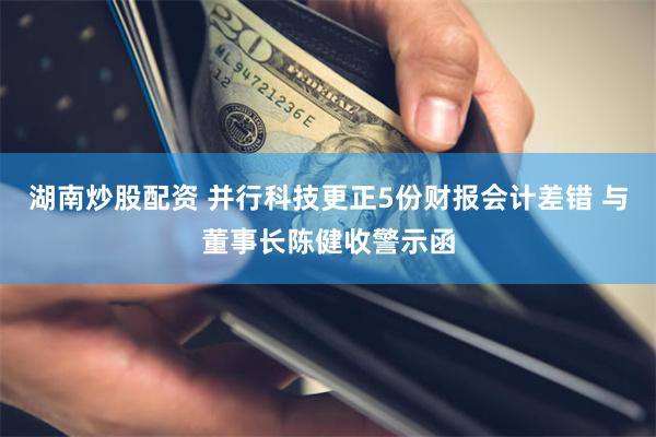 湖南炒股配资 并行科技更正5份财报会计差错 与董事长陈健收警示函