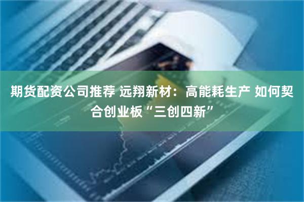 期货配资公司推荐 远翔新材：高能耗生产 如何契合创业板“三创四新”