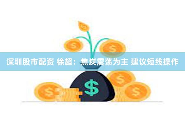 深圳股市配资 徐超：焦炭震荡为主 建议短线操作