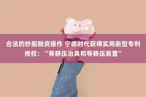 合法的炒股融资操作 宁德时代获得实用新型专利授权：“等静压治具和等静压装置”