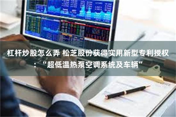 杠杆炒股怎么弄 松芝股份获得实用新型专利授权：“超低温热泵空调系统及车辆”