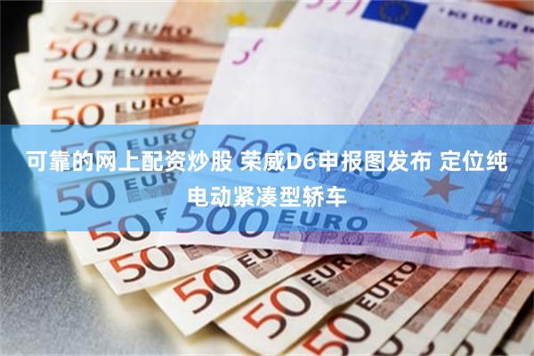 可靠的网上配资炒股 荣威D6申报图发布 定位纯电动紧凑型轿车