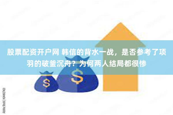 股票配资开户网 韩信的背水一战，是否参考了项羽的破釜沉舟？为何两人结局都很惨