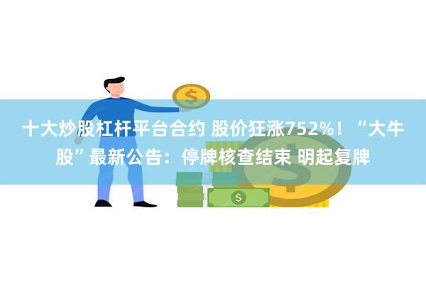 十大炒股杠杆平台合约 股价狂涨752%！“大牛股”最新公告：停牌核查结束 明起复牌