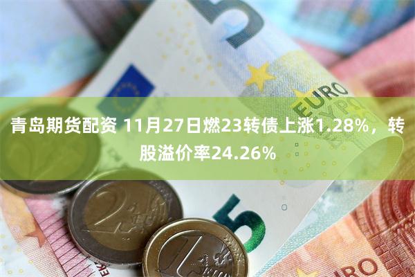 青岛期货配资 11月27日燃23转债上涨1.28%，转股溢价率24.26%