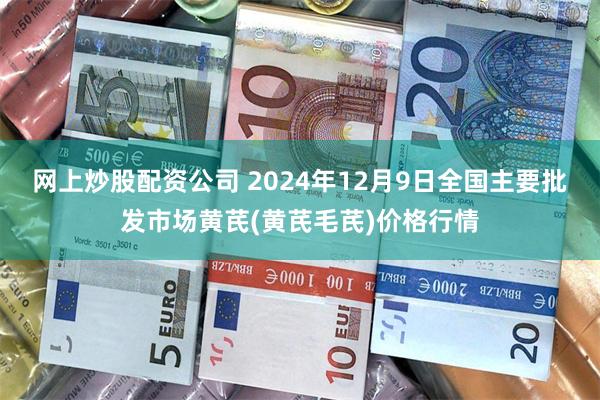 网上炒股配资公司 2024年12月9日全国主要批发市场黄芪(黄芪毛芪)价格行情