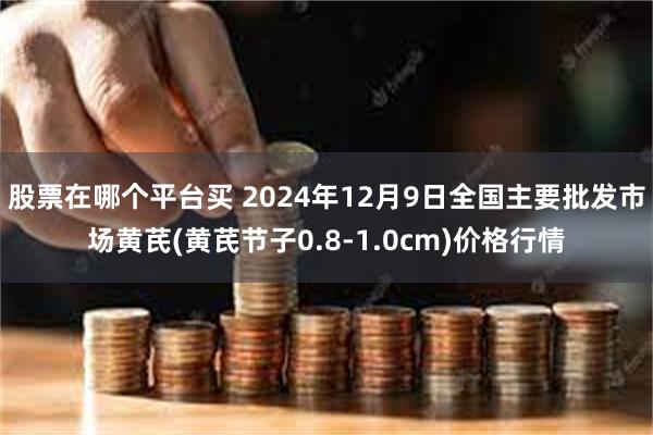 股票在哪个平台买 2024年12月9日全国主要批发市场黄芪(黄芪节子0.8-1.0cm)价格行情
