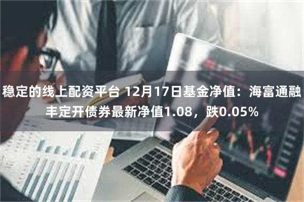 稳定的线上配资平台 12月17日基金净值：海富通融丰定开债券最新净值1.08，跌0.05%
