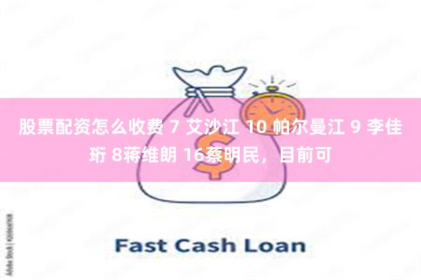 股票配资怎么收费 7 艾沙江 10 帕尔曼江 9 李佳珩 8蒋维朗 16蔡明民，目前可