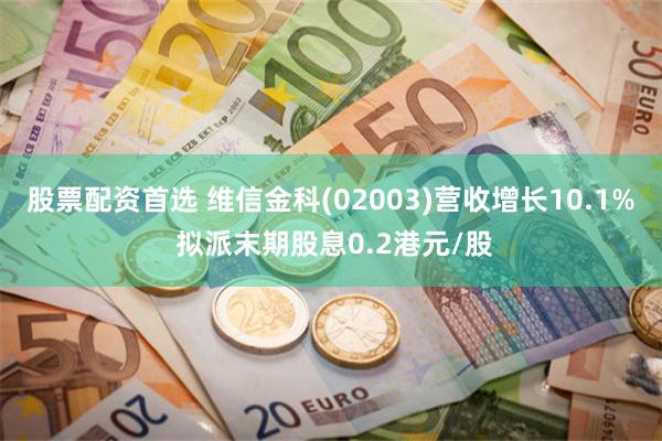 股票配资首选 维信金科(02003)营收增长10.1% 拟派末期股息0.2港元/股