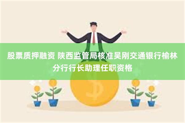 股票质押融资 陕西监管局核准吴刚交通银行榆林分行行长助理任职资格