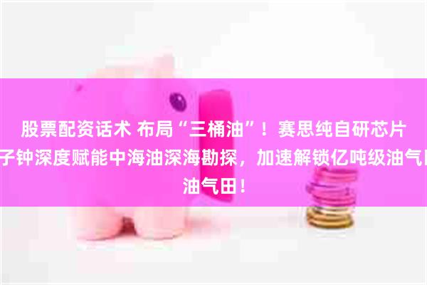 股票配资话术 布局“三桶油”！赛思纯自研芯片原子钟深度赋能中海油深海勘探，加速解锁亿吨级油气田！