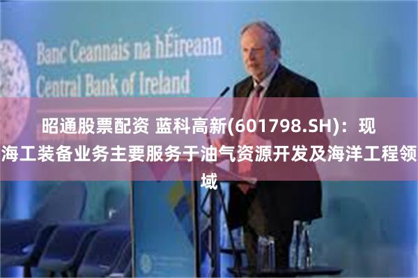 昭通股票配资 蓝科高新(601798.SH)：现有海工装备业务主要服务于油气资源开发及海洋工程领域
