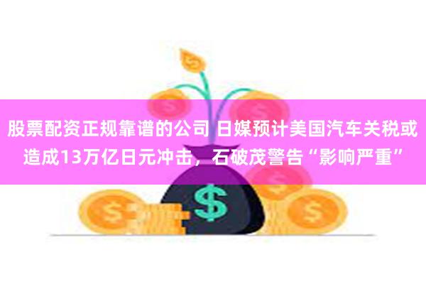 股票配资正规靠谱的公司 日媒预计美国汽车关税或造成13万亿日元冲击，石破茂警告“影响严重”