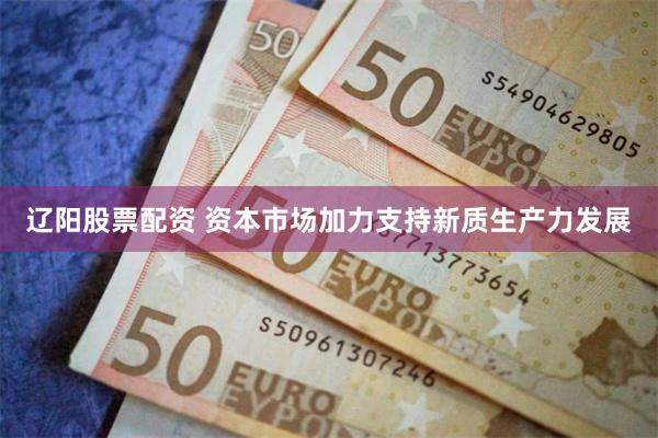 辽阳股票配资 资本市场加力支持新质生产力发展