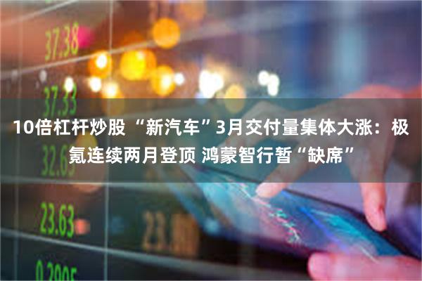 10倍杠杆炒股 “新汽车”3月交付量集体大涨：极氪连续两月登顶 鸿蒙智行暂“缺席”
