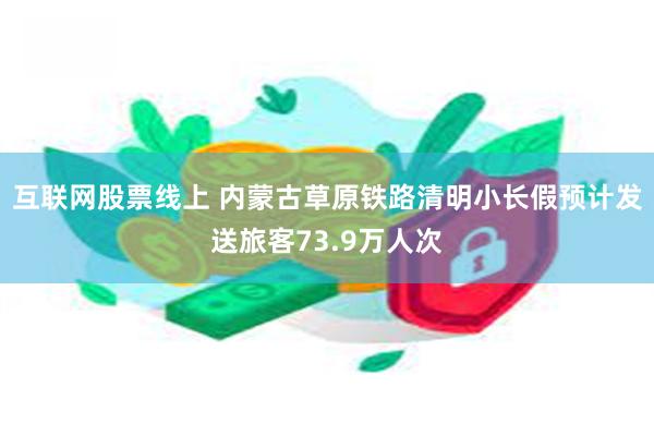 互联网股票线上 内蒙古草原铁路清明小长假预计发送旅客73.9万人次