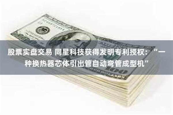 股票实盘交易 同星科技获得发明专利授权：“一种换热器芯体引出管自动弯管成型机”