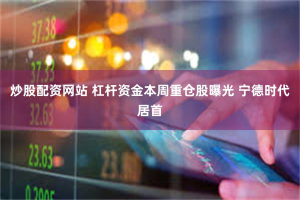 炒股配资网站 杠杆资金本周重仓股曝光 宁德时代居首