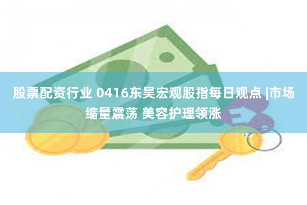 股票配资行业 0416东吴宏观股指每日观点 |市场缩量震荡 美容护理领涨