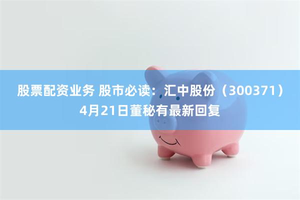 股票配资业务 股市必读：汇中股份（300371）4月21日董秘有最新回复