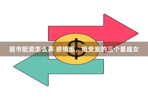 股市配资怎么弄 感情里，挺受宠的三个星座女