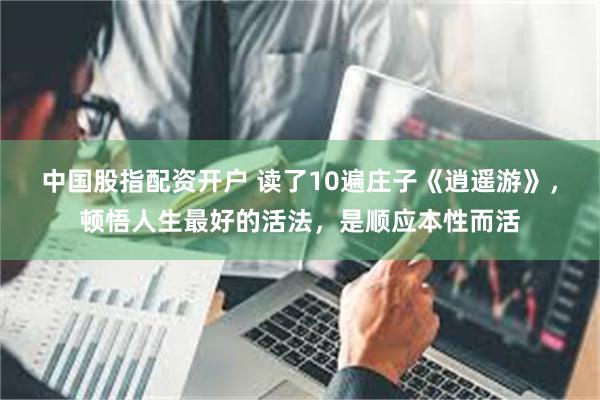 中国股指配资开户 读了10遍庄子《逍遥游》，顿悟人生最好的活法，是顺应本性而活