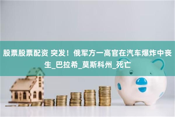 股票股票配资 突发！俄军方一高官在汽车爆炸中丧生_巴拉希_莫斯科州_死亡