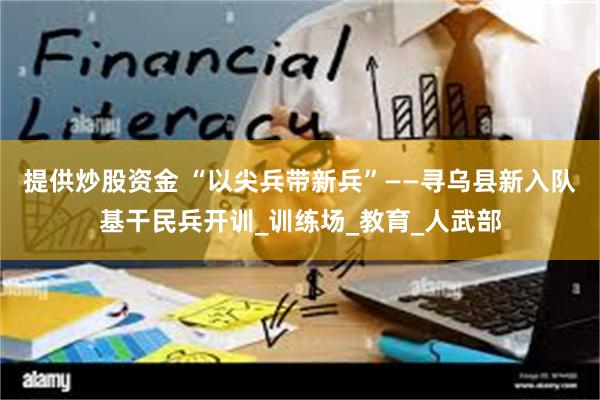 提供炒股资金 “以尖兵带新兵”——寻乌县新入队基干民兵开训_训练场_教育_人武部