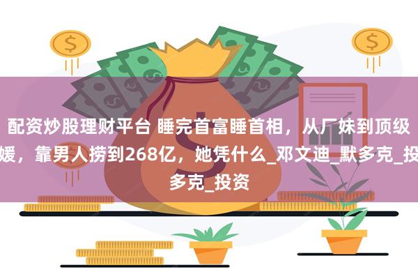 配资炒股理财平台 睡完首富睡首相，从厂妹到顶级名媛，靠男人捞到268亿，她凭什么_邓文迪_默多克_投资