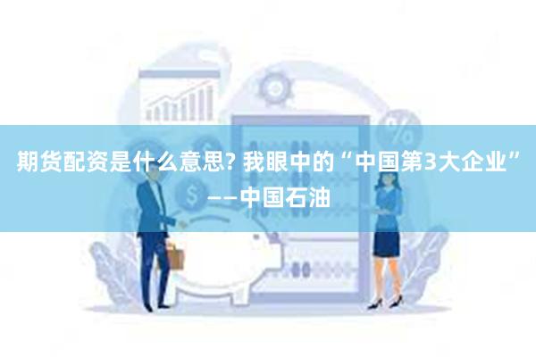 期货配资是什么意思? 我眼中的“中国第3大企业”——中国石油