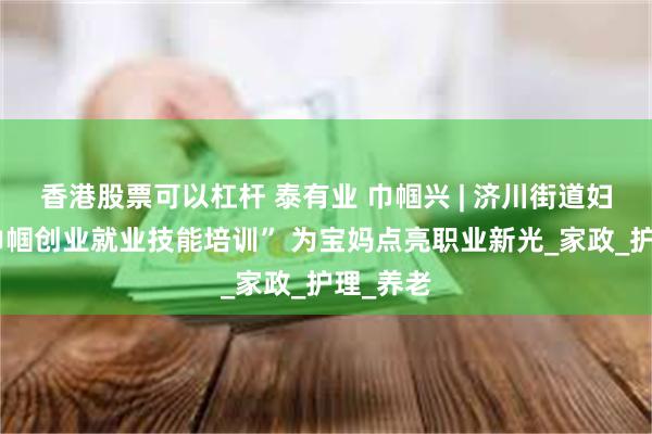 香港股票可以杠杆 泰有业 巾帼兴 | 济川街道妇联：“巾帼创业就业技能培训” 为宝妈点亮职业新光_家政_护理_养老