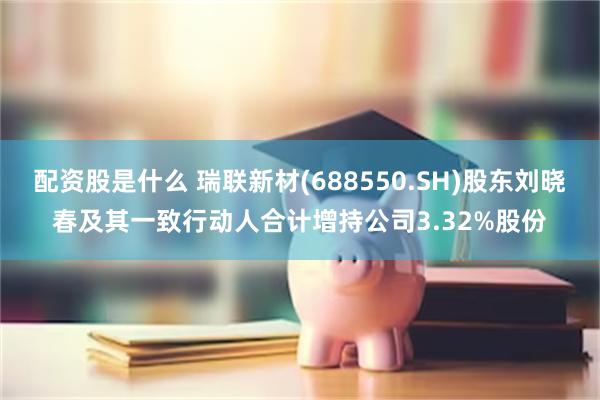 配资股是什么 瑞联新材(688550.SH)股东刘晓春及其一致行动人合计增持公司3.32%股份