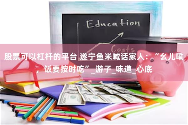 股票可以杠杆的平台 遂宁鱼米喊话家人：“幺儿嘞，饭要按时吃”_游子_味道_心底