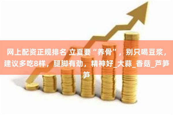 网上配资正规排名 立夏要“养骨”，别只喝豆浆，建议多吃8样，腿脚有劲，精神好_大蒜_香菇_芦笋