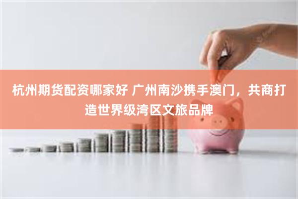 杭州期货配资哪家好 广州南沙携手澳门，共商打造世界级湾区文旅品牌