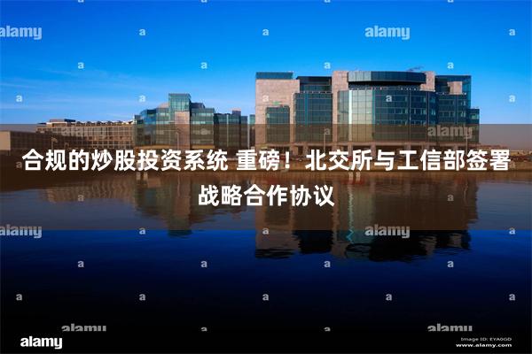合规的炒股投资系统 重磅！北交所与工信部签署战略合作协议