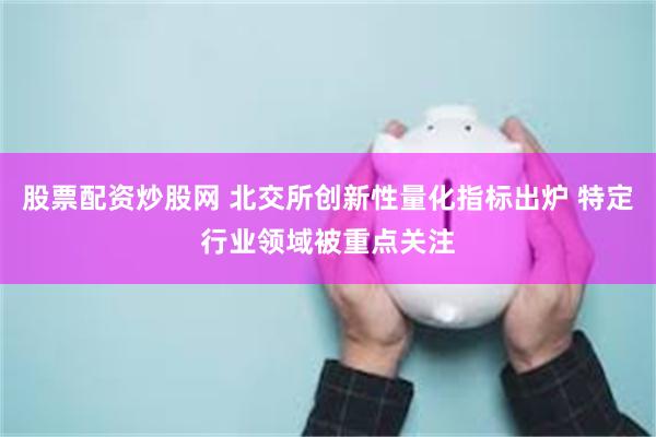 股票配资炒股网 北交所创新性量化指标出炉 特定行业领域被重点关注