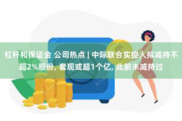 杠杆和保证金 公司热点 | 中际联合实控人拟减持不超2%股份, 套现或超1个亿, 此前未减持过