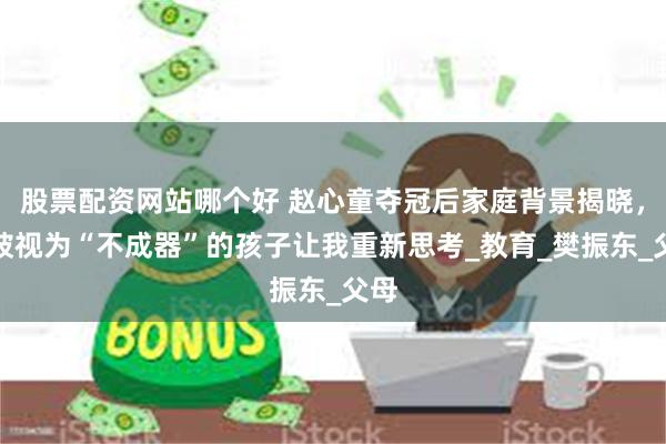 股票配资网站哪个好 赵心童夺冠后家庭背景揭晓，曾被视为“不成器”的孩子让我重新思考_教育_樊振东_父母