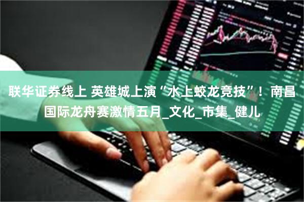 联华证券线上 英雄城上演“水上蛟龙竞技”！南昌国际龙舟赛激情五月_文化_市集_健儿