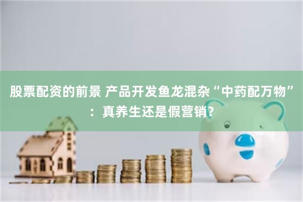 股票配资的前景 产品开发鱼龙混杂“中药配万物”：真养生还是假营销？
