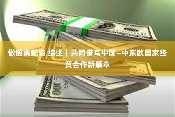 做股票配资 综述｜共同谱写中国—中东欧国家经贸合作新篇章