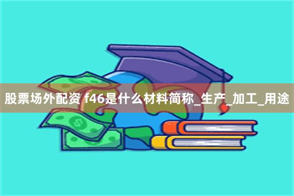 股票场外配资 f46是什么材料简称_生产_加工_用途