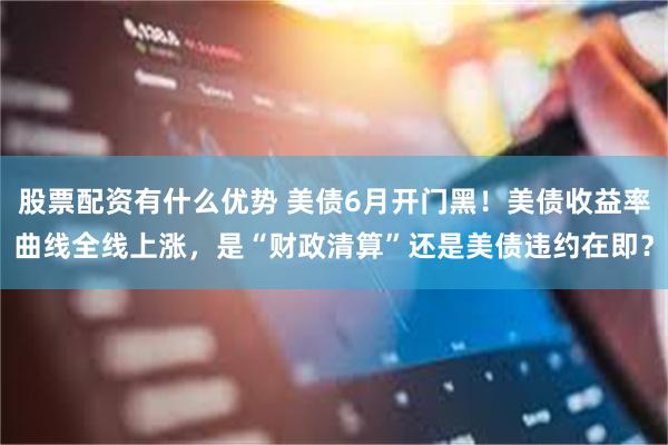 股票配资有什么优势 美债6月开门黑！美债收益率曲线全线上涨，是“财政清算”还是美债违约在即？