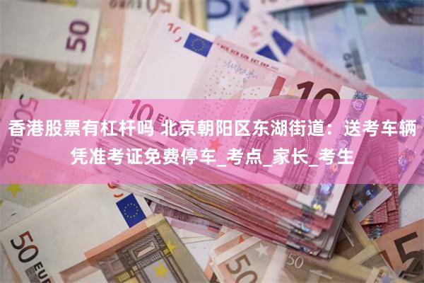香港股票有杠杆吗 北京朝阳区东湖街道：送考车辆凭准考证免费停车_考点_家长_考生