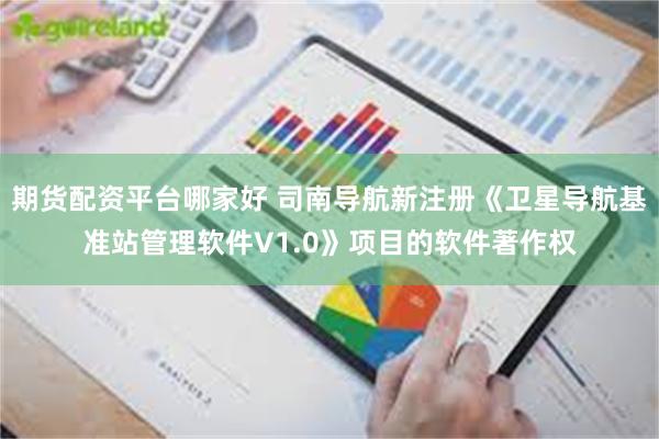 期货配资平台哪家好 司南导航新注册《卫星导航基准站管理软件V1.0》项目的软件著作权
