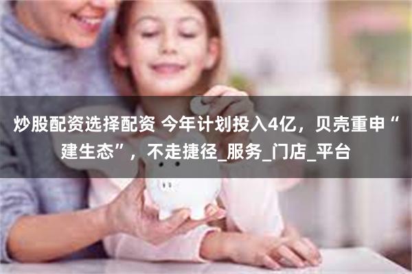炒股配资选择配资 今年计划投入4亿，贝壳重申“建生态”，不走捷径_服务_门店_平台
